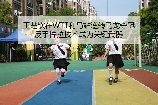 王楚钦在WTT利马站逆转马龙夺冠 反手拧拉技术成为关键武器
